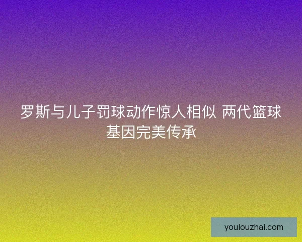 罗斯与儿子罚球动作惊人相似 两代篮球基因完美传承