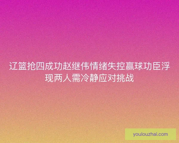 辽篮抢四成功赵继伟情绪失控赢球功臣浮现两人需冷静应对挑战