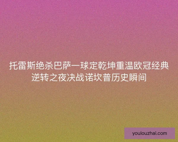 托雷斯绝杀巴萨一球定乾坤重温欧冠经典逆转之夜决战诺坎普历史瞬间