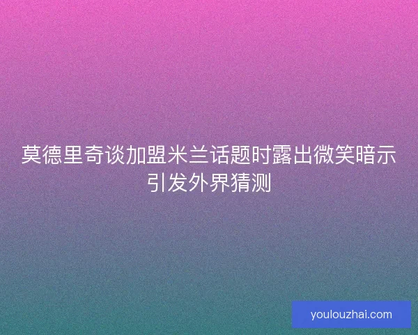 莫德里奇谈加盟米兰话题时露出微笑暗示引发外界猜测