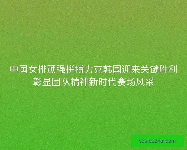 中国女排顽强拼搏力克韩国迎来关键胜利彰显团队精神新时代赛场风采
