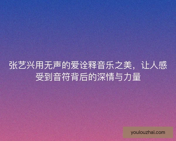 张艺兴用无声的爱诠释音乐之美，让人感受到音符背后的深情与力量