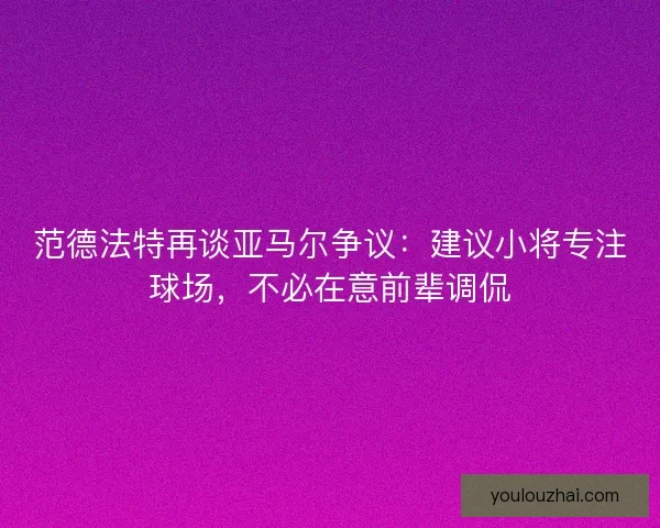 范德法特再谈亚马尔争议：建议小将专注球场，不必在意前辈调侃