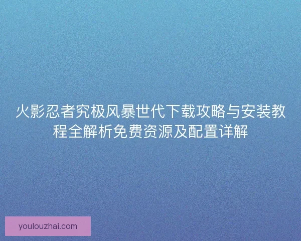 火影忍者究极风暴世代下载攻略与安装教程全解析免费资源及配置详解