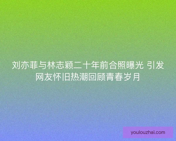 刘亦菲与林志颖二十年前合照曝光 引发网友怀旧热潮回顾青春岁月