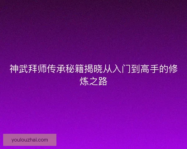 神武拜师传承秘籍揭晓从入门到高手的修炼之路