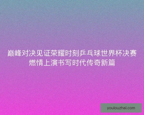 巅峰对决见证荣耀时刻乒乓球世界杯决赛燃情上演书写时代传奇新篇