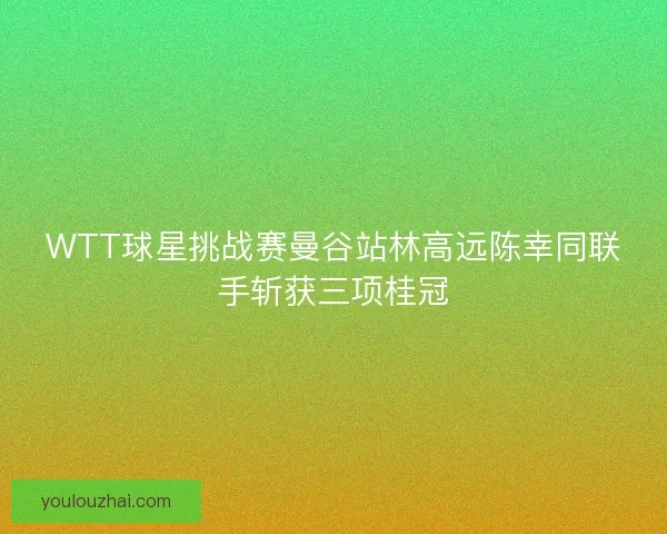 WTT球星挑战赛曼谷站林高远陈幸同联手斩获三项桂冠