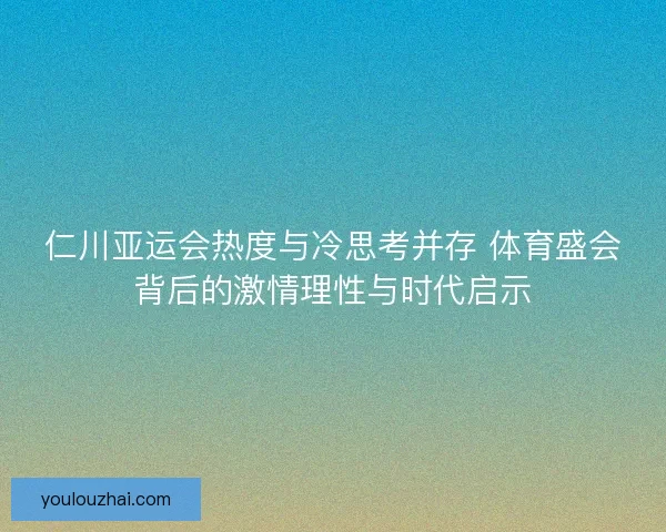 仁川亚运会热度与冷思考并存 体育盛会背后的激情理性与时代启示