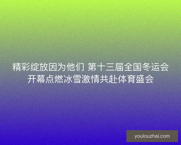 精彩绽放因为他们 第十三届全国冬运会开幕点燃冰雪激情共赴体育盛会