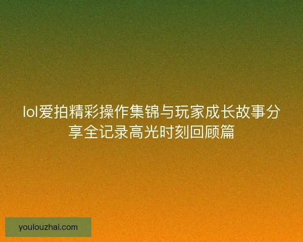 lol爱拍精彩操作集锦与玩家成长故事分享全记录高光时刻回顾篇