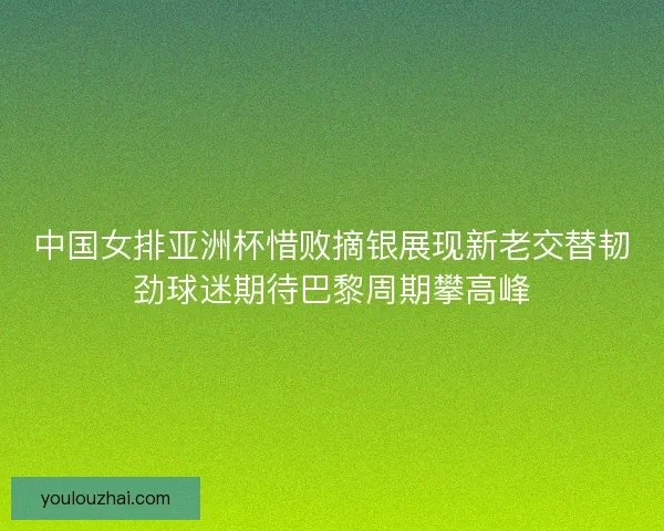 中国女排亚洲杯惜败摘银展现新老交替韧劲球迷期待巴黎周期攀高峰