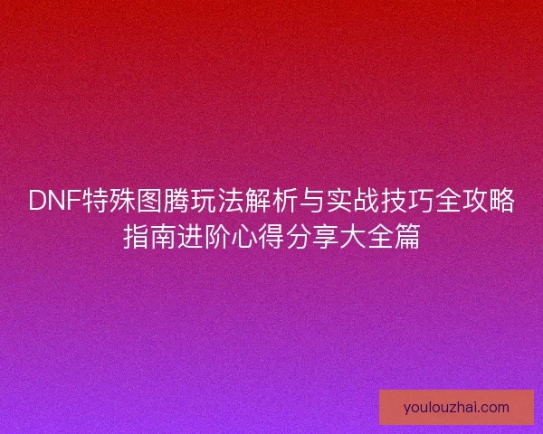 DNF特殊图腾玩法解析与实战技巧全攻略指南进阶心得分享大全篇