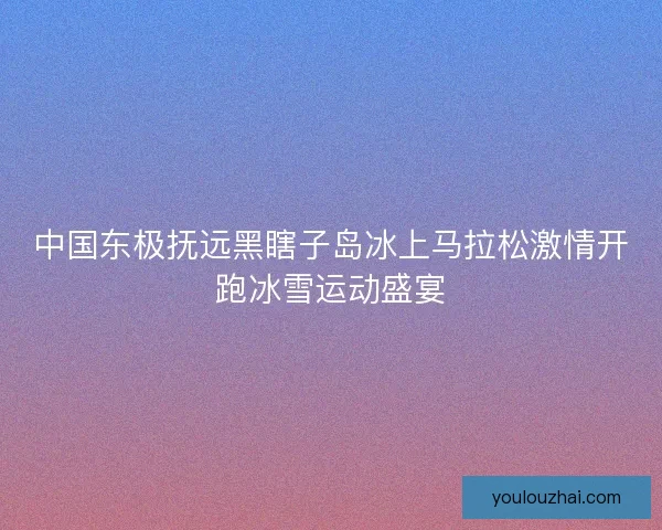 中国东极抚远黑瞎子岛冰上马拉松激情开跑冰雪运动盛宴