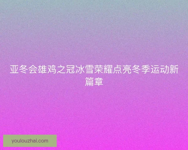 亚冬会雄鸡之冠冰雪荣耀点亮冬季运动新篇章