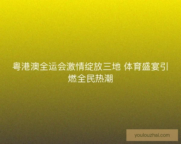 粤港澳全运会激情绽放三地 体育盛宴引燃全民热潮
