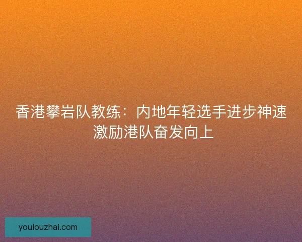 香港攀岩队教练：内地年轻选手进步神速 激励港队奋发向上