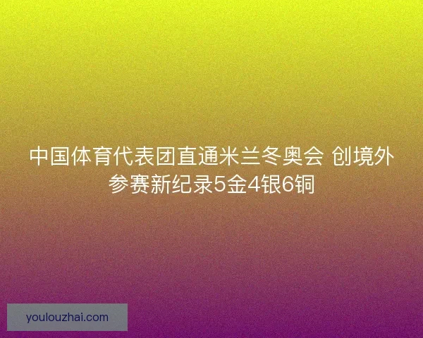 中国体育代表团直通米兰冬奥会 创境外参赛新纪录5金4银6铜