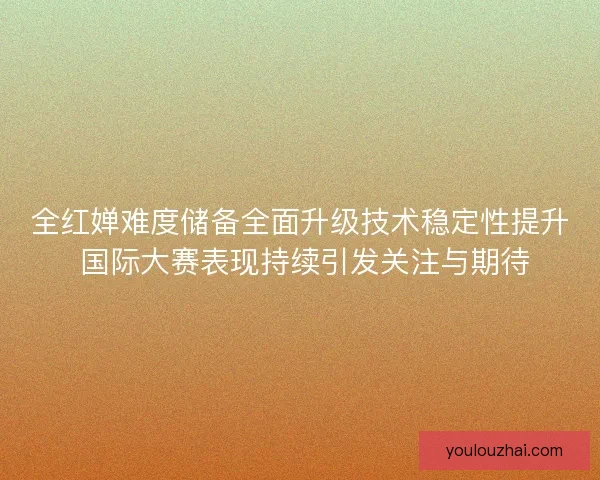 全红婵难度储备全面升级技术稳定性提升 国际大赛表现持续引发关注与期待