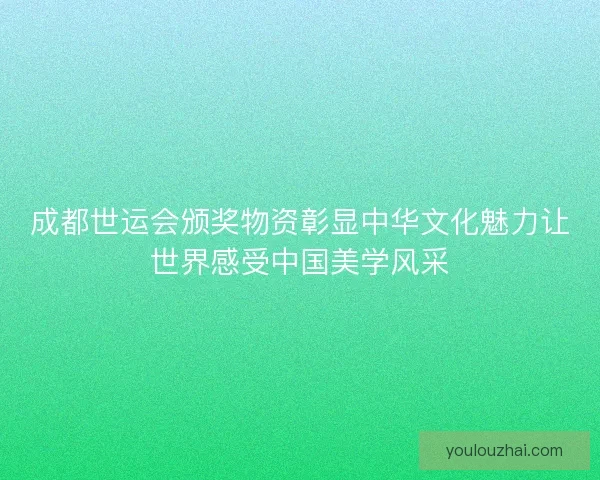 成都世运会颁奖物资彰显中华文化魅力让世界感受中国美学风采