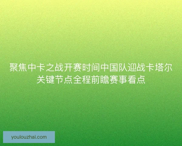 聚焦中卡之战开赛时间中国队迎战卡塔尔关键节点全程前瞻赛事看点