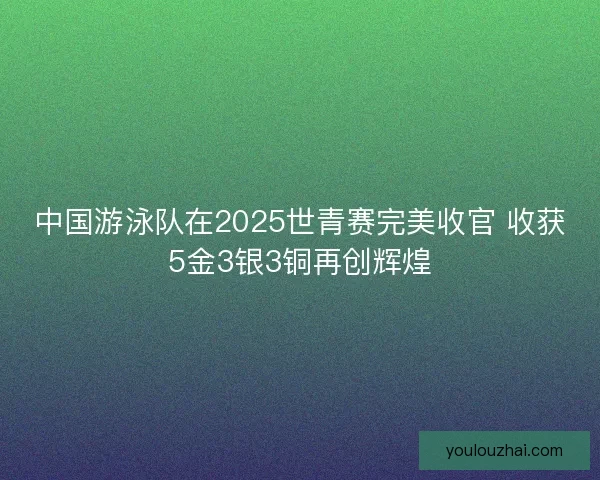 中国游泳队在2025世青赛完美收官 收获5金3银3铜再创辉煌