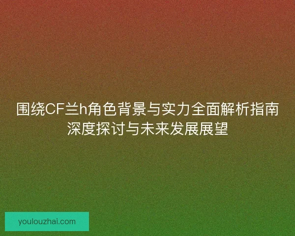 围绕CF兰h角色背景与实力全面解析指南深度探讨与未来发展展望