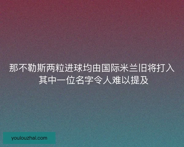 那不勒斯两粒进球均由国际米兰旧将打入 其中一位名字令人难以提及