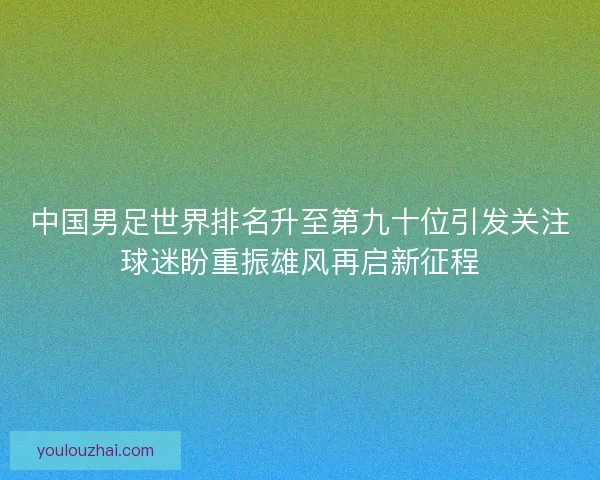 中国男足世界排名升至第九十位引发关注球迷盼重振雄风再启新征程