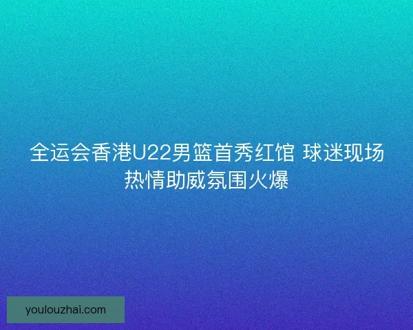全运会香港U22男篮首秀红馆 球迷现场热情助威氛围火爆