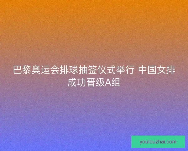 巴黎奥运会排球抽签仪式举行 中国女排成功晋级A组