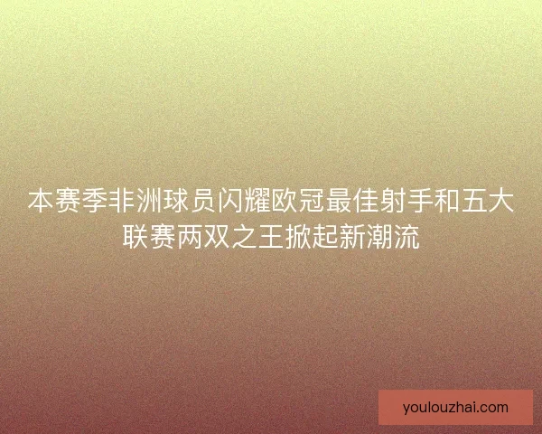 本赛季非洲球员闪耀欧冠最佳射手和五大联赛两双之王掀起新潮流