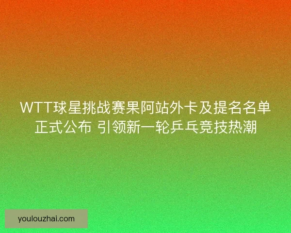 WTT球星挑战赛果阿站外卡及提名名单正式公布 引领新一轮乒乓竞技热潮