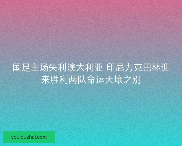国足主场失利澳大利亚 印尼力克巴林迎来胜利两队命运天壤之别