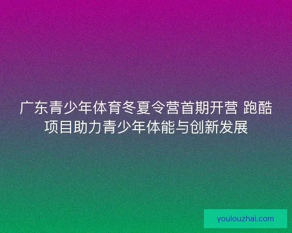 广东青少年体育冬夏令营首期开营 跑酷项目助力青少年体能与创新发展