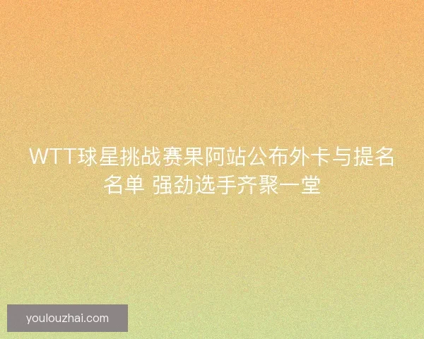 WTT球星挑战赛果阿站公布外卡与提名名单 强劲选手齐聚一堂 WTT球星挑战赛果阿站公布外卡与提名名单 强劲选手齐聚一堂