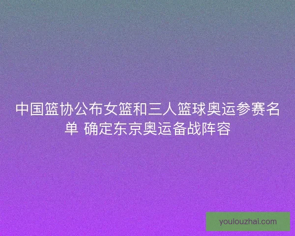 中国篮协公布女篮和三人篮球奥运参赛名单 确定东京奥运备战阵容