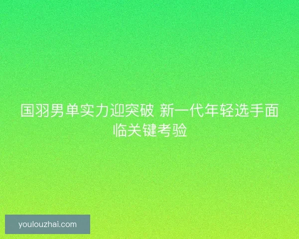 国羽男单实力迎突破 新一代年轻选手面临关键考验 国羽男单实力迎突破 新一代年轻选手面临关键考验