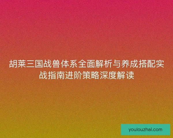 胡莱三国战兽体系全面解析与养成搭配实战指南进阶策略深度解读