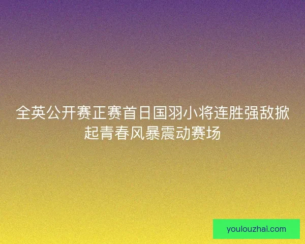 全英公开赛正赛首日国羽小将连胜强敌掀起青春风暴震动赛场